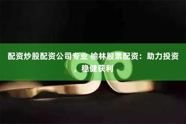 配资炒股配资公司专业 榆林股票配资：助力投资，稳健获利