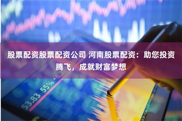 股票配资股票配资公司 河南股票配资：助您投资腾飞，成就财富梦想