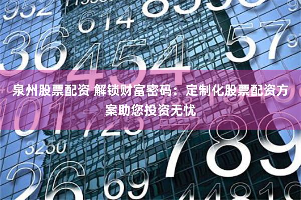 泉州股票配资 解锁财富密码：定制化股票配资方案助您投资无忧