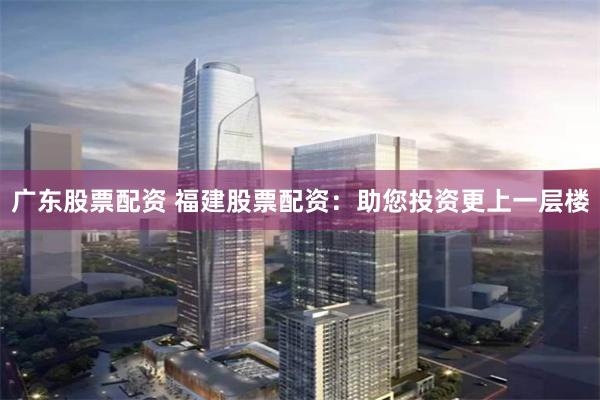 广东股票配资 福建股票配资：助您投资更上一层楼