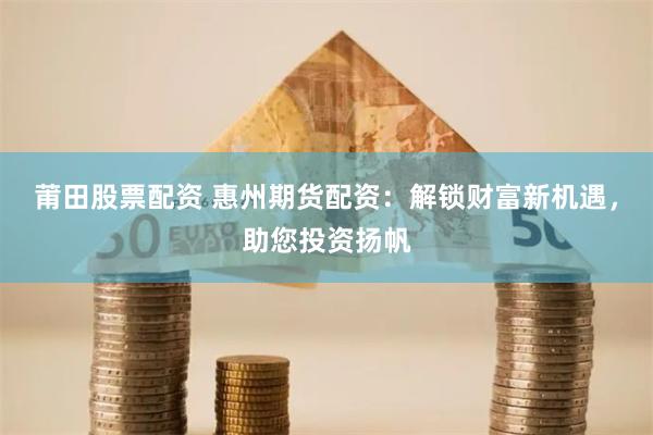 莆田股票配资 惠州期货配资：解锁财富新机遇，助您投资扬帆