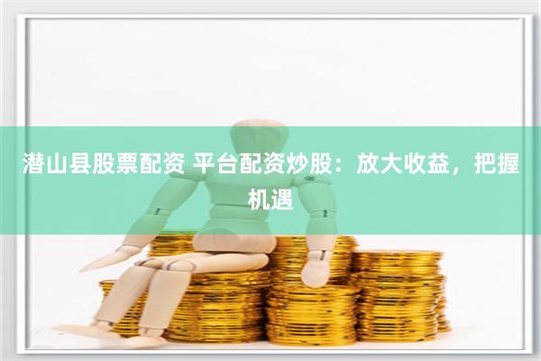潜山县股票配资 平台配资炒股：放大收益，把握机遇