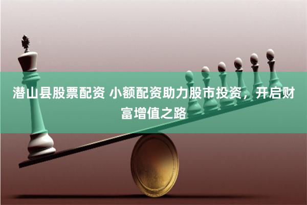 潜山县股票配资 小额配资助力股市投资，开启财富增值之路