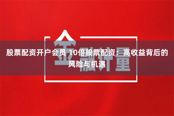 股票配资开户会员 10倍股票配资：高收益背后的风险与机遇