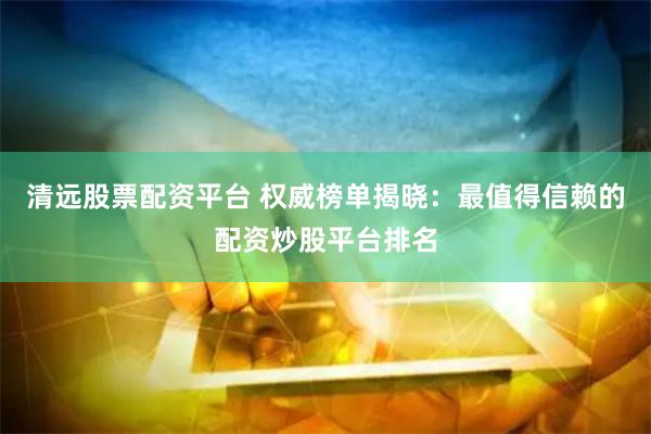 清远股票配资平台 权威榜单揭晓：最值得信赖的配资炒股平台排名