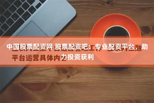 中国股票配资网 股票配资吧：专业配资平台，助力投资获利