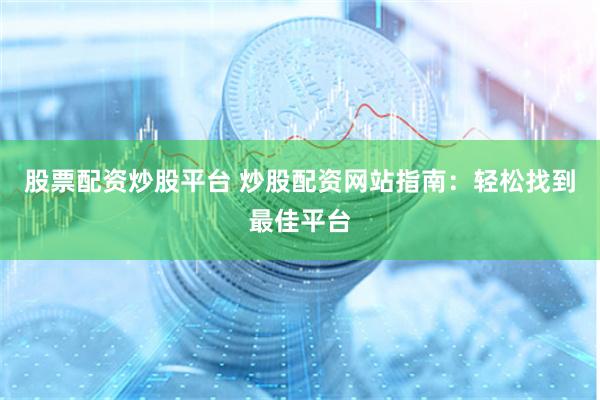 股票配资炒股平台 炒股配资网站指南：轻松找到最佳平台
