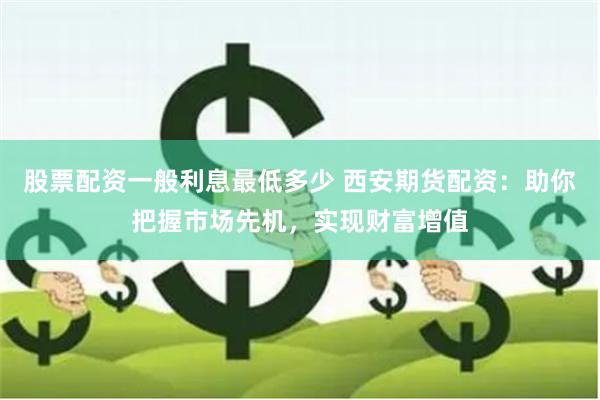 股票配资一般利息最低多少 西安期货配资：助你把握市场先机，实现财富增值