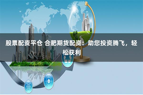 股票配资平仓 合肥期货配资：助您投资腾飞，轻松获利