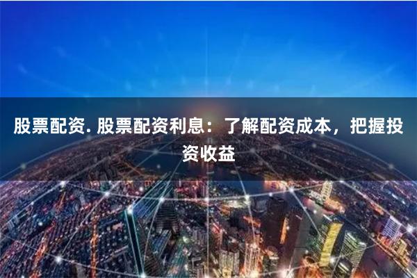 股票配资. 股票配资利息：了解配资成本，把握投资收益